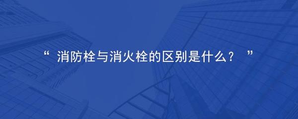 消防栓与消火栓的区别是什么?